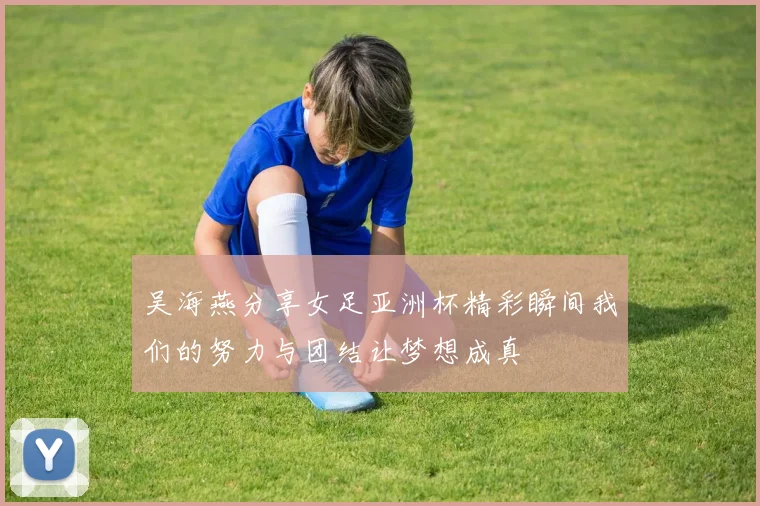 吴海燕分享女足亚洲杯精彩瞬间我们的努力与团结让梦想成真