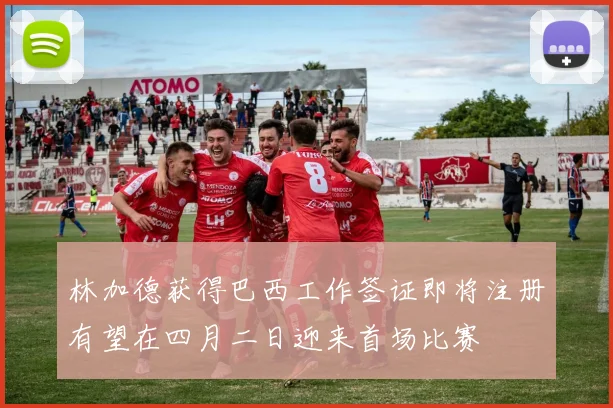 林加德获得巴西工作签证即将注册有望在四月二日迎来首场比赛