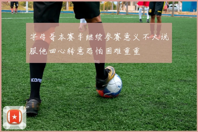 字母哥本赛季继续参赛意义不大说服他回心转意恐怕困难重重