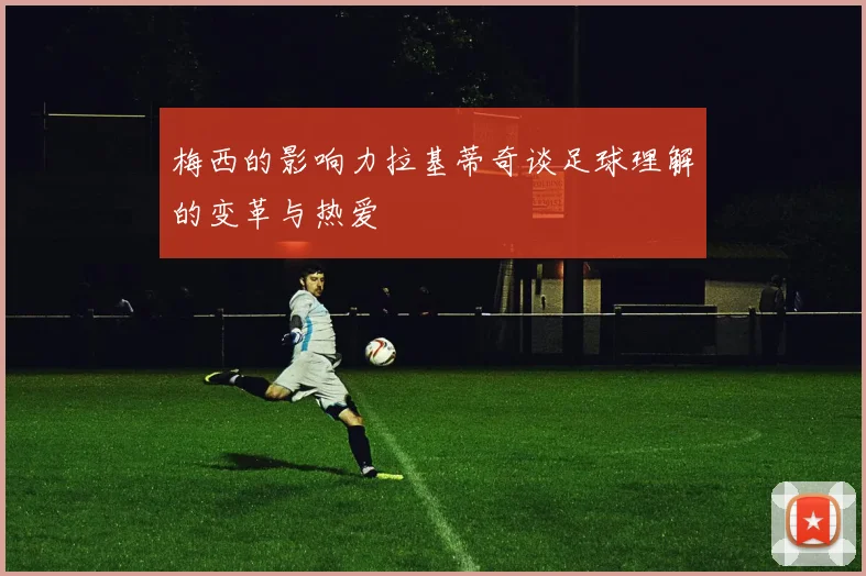 梅西的影响力拉基蒂奇谈足球理解的变革与热爱