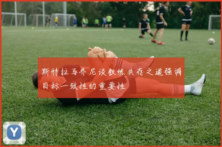 斯特拉马乔尼谈教练共存之道强调目标一致性的重要性