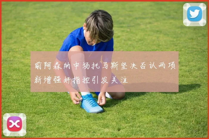 前阿森纳中场托马斯坚决否认两项新增强奸指控引发关注