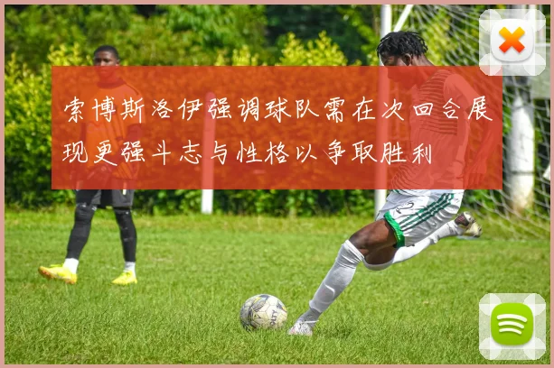 索博斯洛伊强调球队需在次回合展现更强斗志与性格以争取胜利