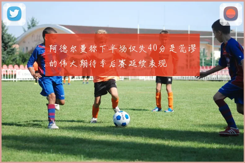 阿德尔曼称下半场仅失40分是荒谬的伟大期待季后赛延续表现