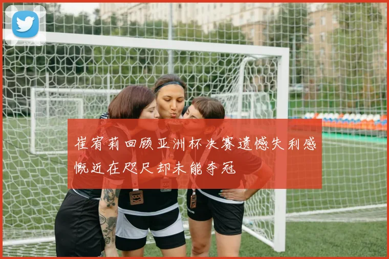 崔宥莉回顾亚洲杯决赛遗憾失利感慨近在咫尺却未能夺冠