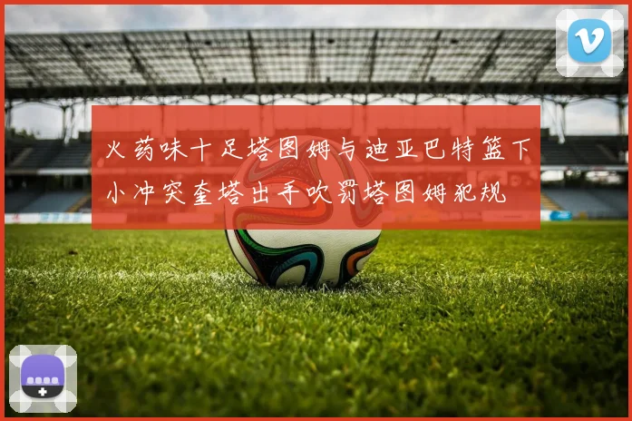 火药味十足塔图姆与迪亚巴特篮下小冲突奎塔出手吹罚塔图姆犯规