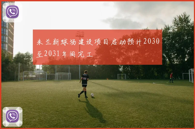 米兰新球场建设项目启动预计2030至2031年间完工