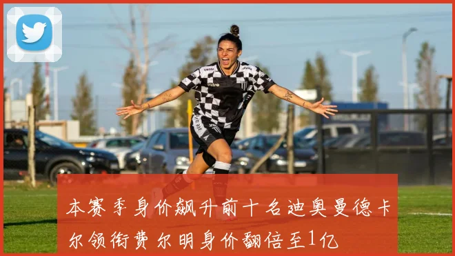 本赛季身价飙升前十名迪奥曼德卡尔领衔费尔明身价翻倍至1亿