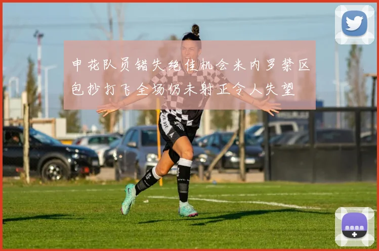 申花队员错失绝佳机会米内罗禁区包抄打飞全场仍未射正令人失望