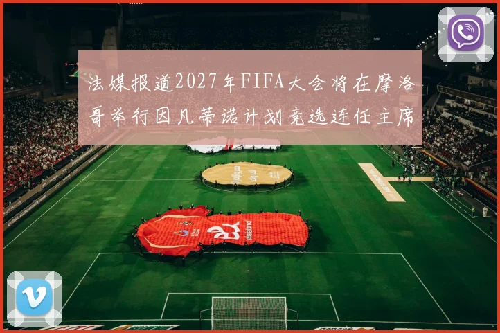 法媒报道2027年FIFA大会将在摩洛哥举行因凡蒂诺计划竞选连任主席