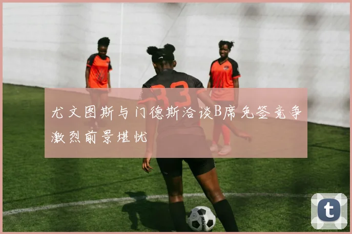 尤文图斯与门德斯洽谈B席免签竞争激烈前景堪忧