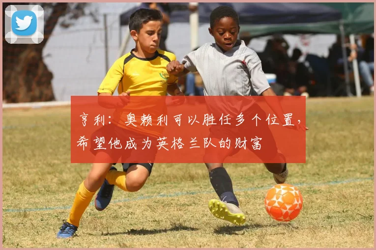 亨利：奥赖利可以胜任多个位置，希望他成为英格兰队的财富