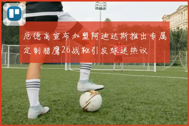 厄德高宣布加盟阿迪达斯推出专属定制猎鹰26战靴引发球迷热议