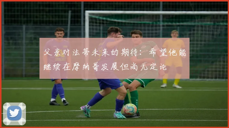 父亲对法蒂未来的期待：希望他能继续在摩纳哥发展但尚无定论
