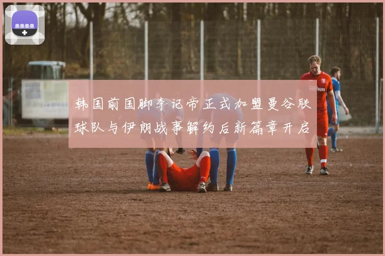 韩国前国脚李记帝正式加盟曼谷联球队与伊朗战事解约后新篇章开启